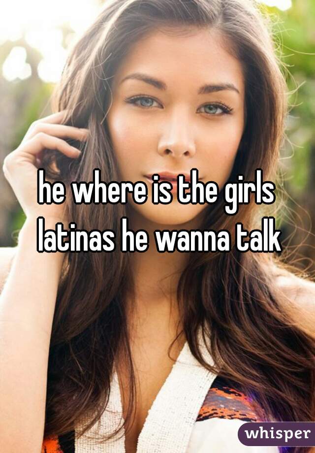 he where is the girls latinas he wanna talk