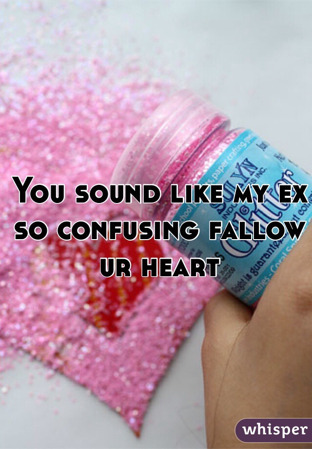 You sound like my ex so confusing fallow ur heart 
