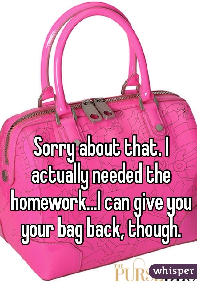 Sorry about that. I actually needed the homework...I can give you your bag back, though.