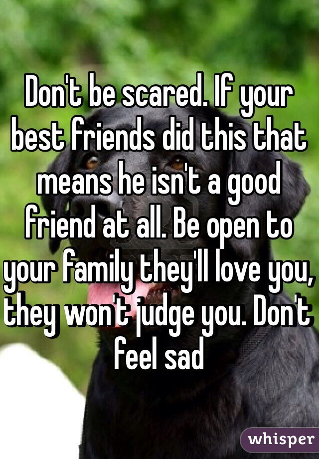 Don't be scared. If your best friends did this that means he isn't a good friend at all. Be open to your family they'll love you, they won't judge you. Don't feel sad