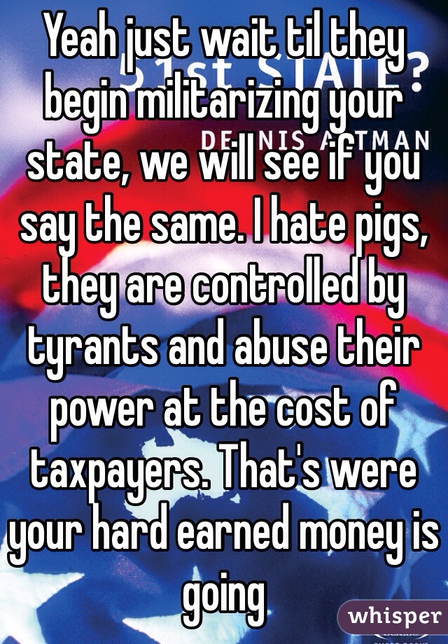 Yeah just wait til they begin militarizing your state, we will see if you say the same. I hate pigs, they are controlled by tyrants and abuse their power at the cost of taxpayers. That's were your hard earned money is going 