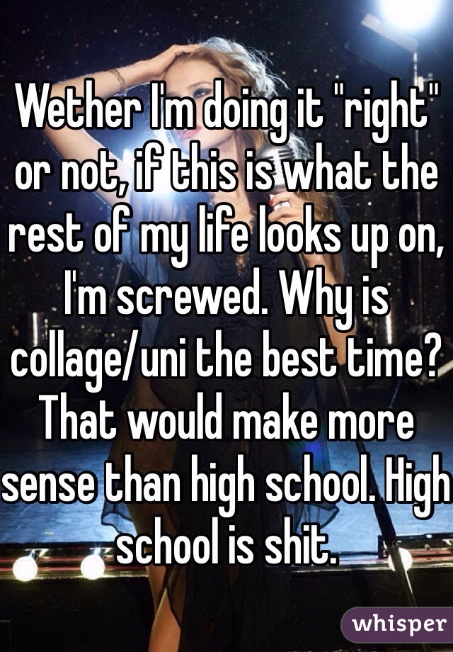 Wether I'm doing it "right" or not, if this is what the rest of my life looks up on, I'm screwed. Why is collage/uni the best time? That would make more sense than high school. High school is shit. 