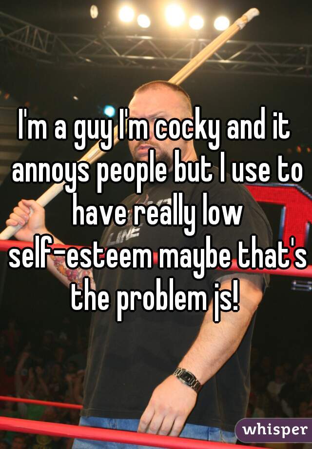 I'm a guy I'm cocky and it annoys people but I use to have really low self-esteem maybe that's the problem js! 