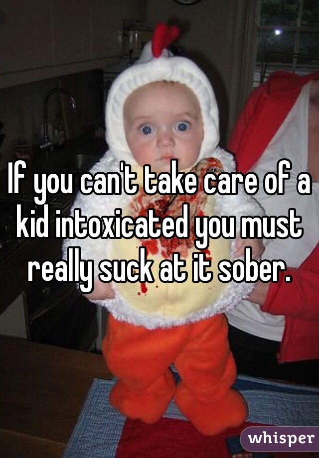 If you can't take care of a kid intoxicated you must really suck at it sober. 
