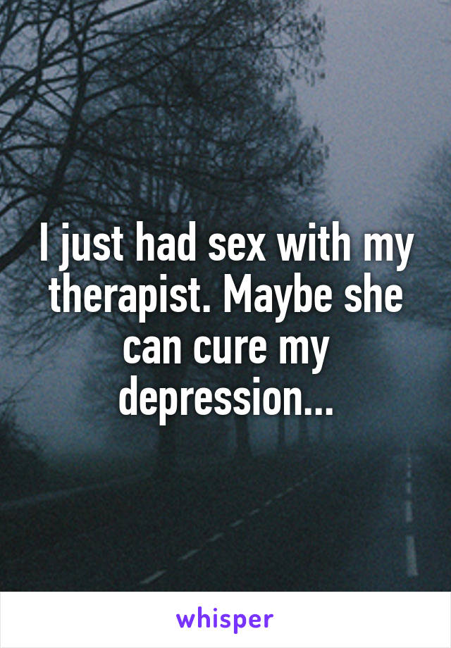 I just had sex with my therapist. Maybe she can cure my depression...