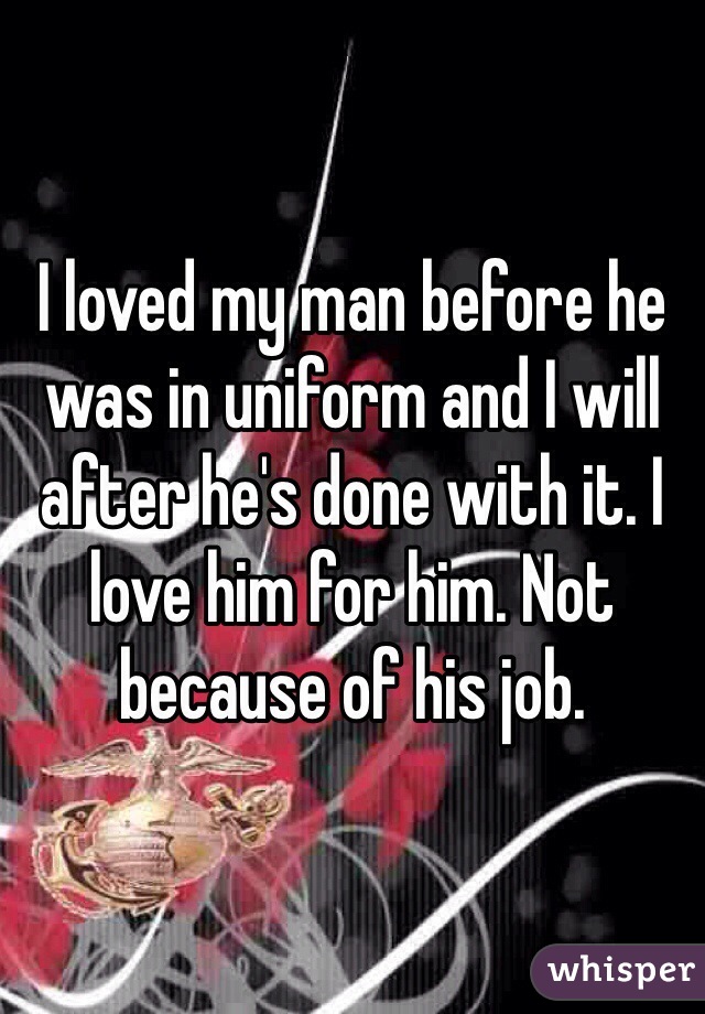 I loved my man before he was in uniform and I will after he's done with it. I love him for him. Not because of his job.
