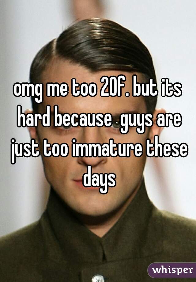 omg me too 20f. but its hard because  guys are just too immature these days