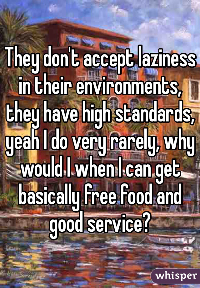 They don't accept laziness in their environments, they have high standards, yeah I do very rarely, why would I when I can get basically free food and good service? 