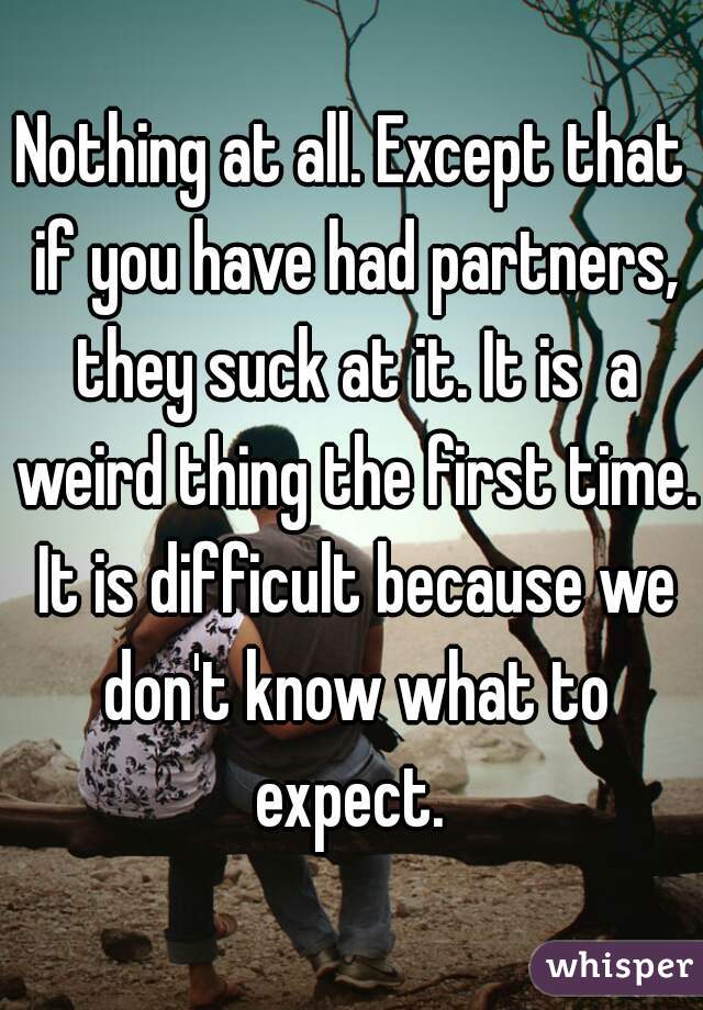 Nothing at all. Except that if you have had partners, they suck at it. It is  a weird thing the first time. It is difficult because we don't know what to expect. 