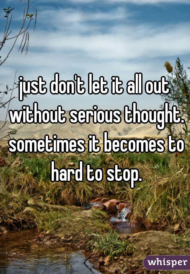 just don't let it all out without serious thought. sometimes it becomes to hard to stop.