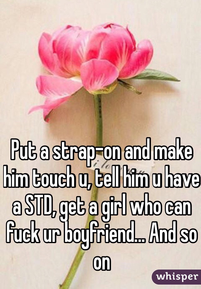 Put a strap-on and make him touch u, tell him u have a STD, get a girl who can fuck ur boyfriend... And so on 