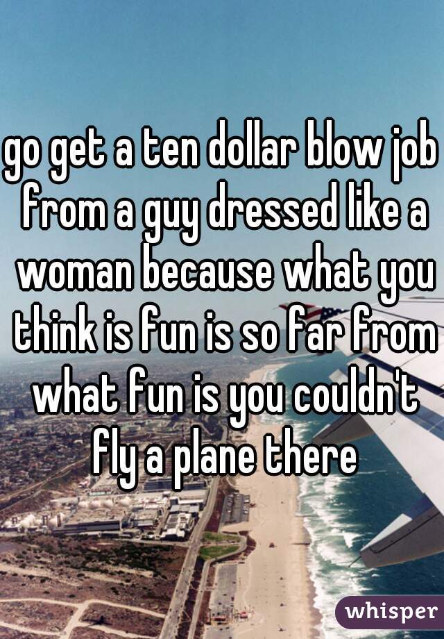 go get a ten dollar blow job from a guy dressed like a woman because what you think is fun is so far from what fun is you couldn't fly a plane there