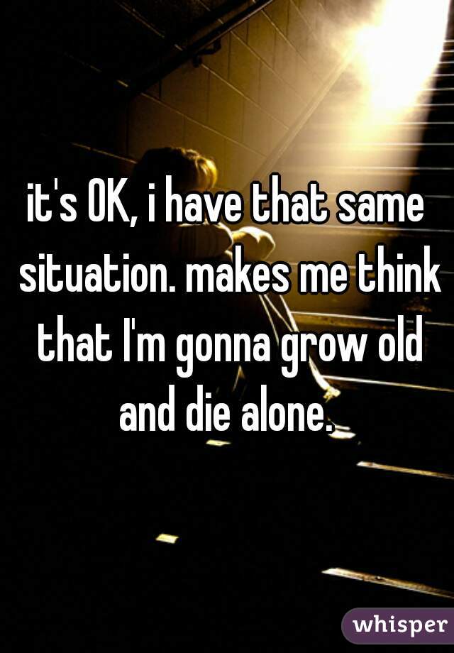 it's OK, i have that same situation. makes me think that I'm gonna grow old and die alone. 