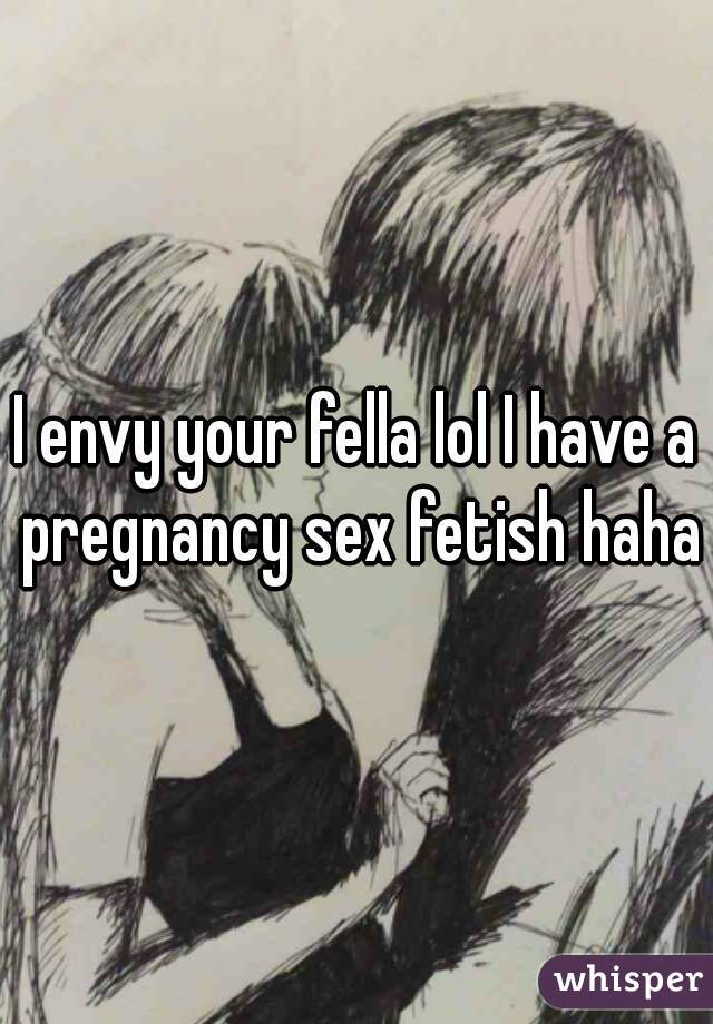 I envy your fella lol I have a pregnancy sex fetish haha