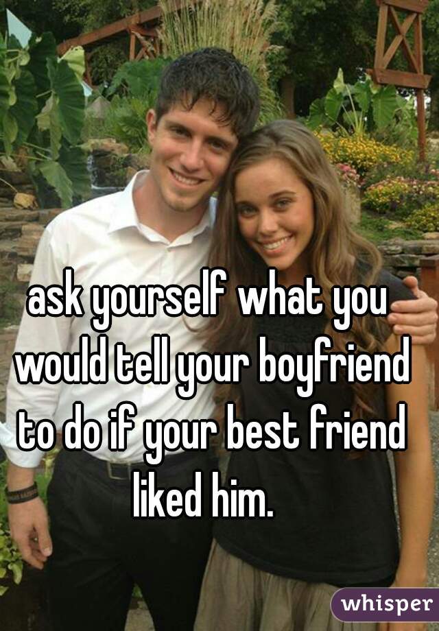 ask yourself what you would tell your boyfriend to do if your best friend liked him.  