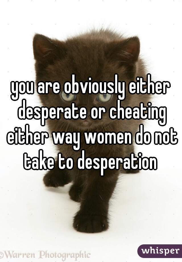 you are obviously either desperate or cheating either way women do not take to desperation 