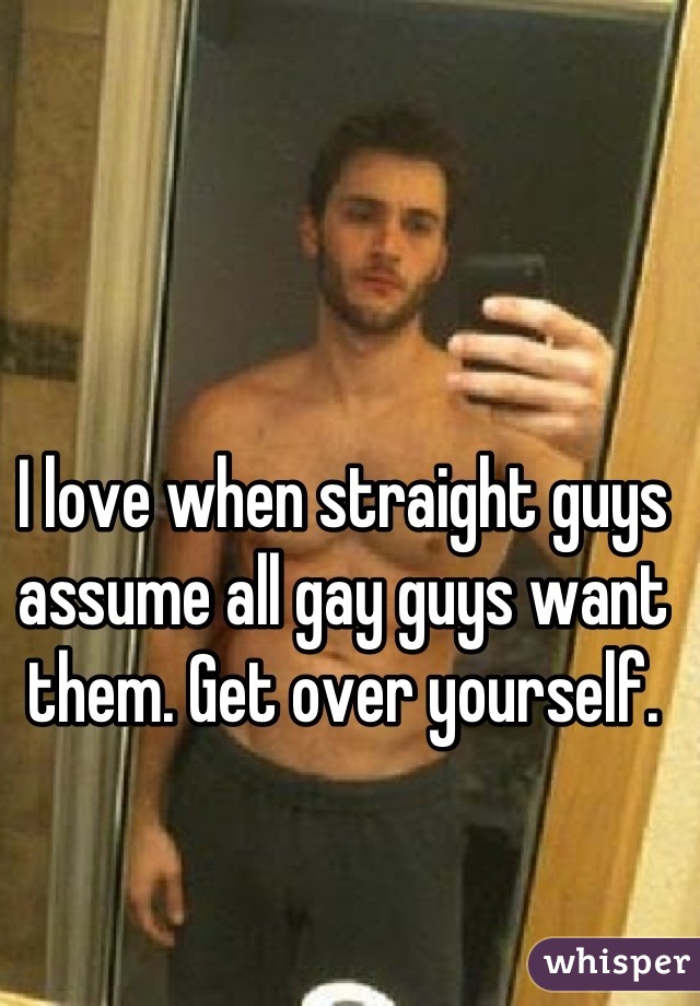 I love when straight guys assume all gay guys want them. Get over yourself.