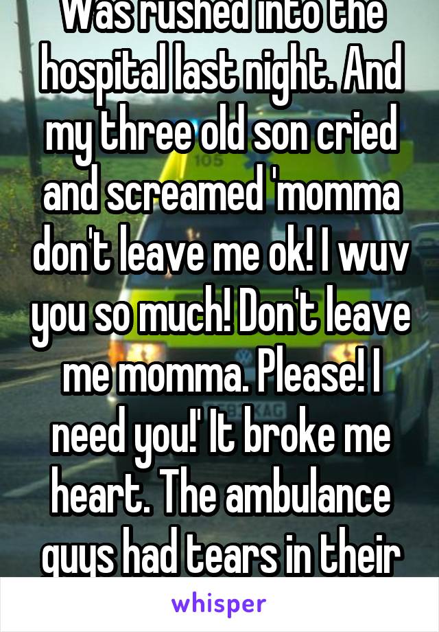 Was rushed into the hospital last night. And my three old son cried and screamed 'momma don't leave me ok! I wuv you so much! Don't leave me momma. Please! I need you!' It broke me heart. The ambulance guys had tears in their eyes.   