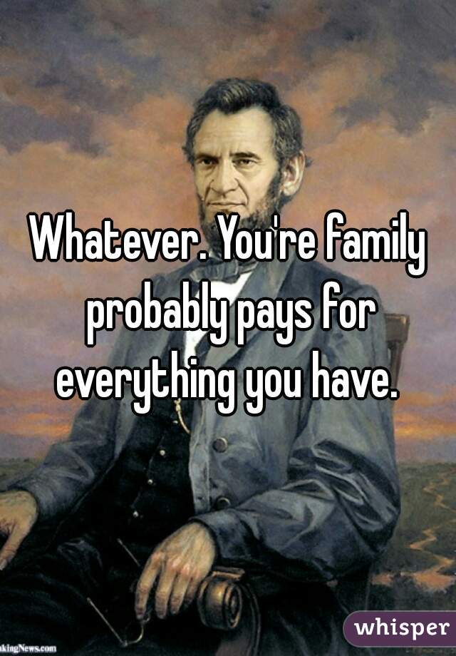 Whatever. You're family probably pays for everything you have. 