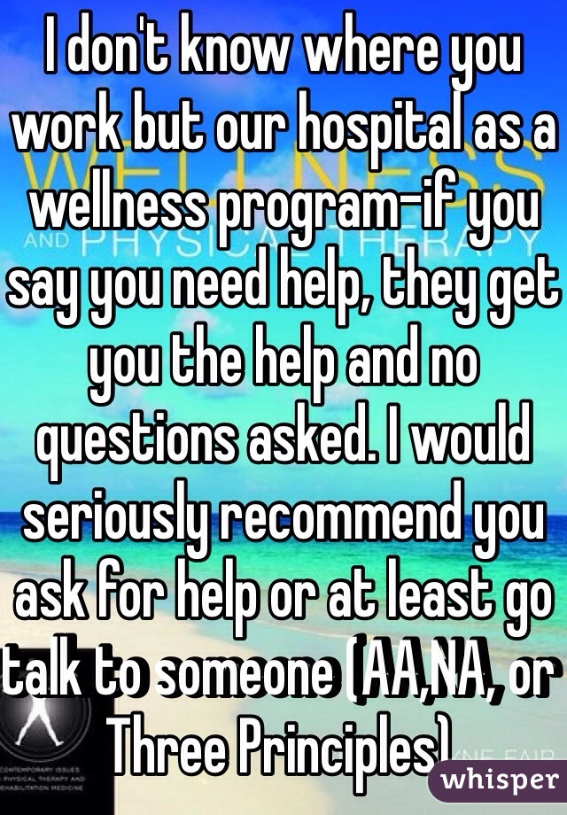 I don't know where you work but our hospital as a wellness program-if you say you need help, they get you the help and no questions asked. I would seriously recommend you ask for help or at least go talk to someone (AA,NA, or Three Principles). 