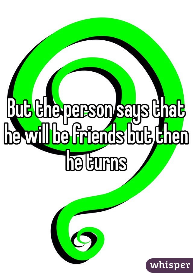 But the person says that he will be friends but then he turns 