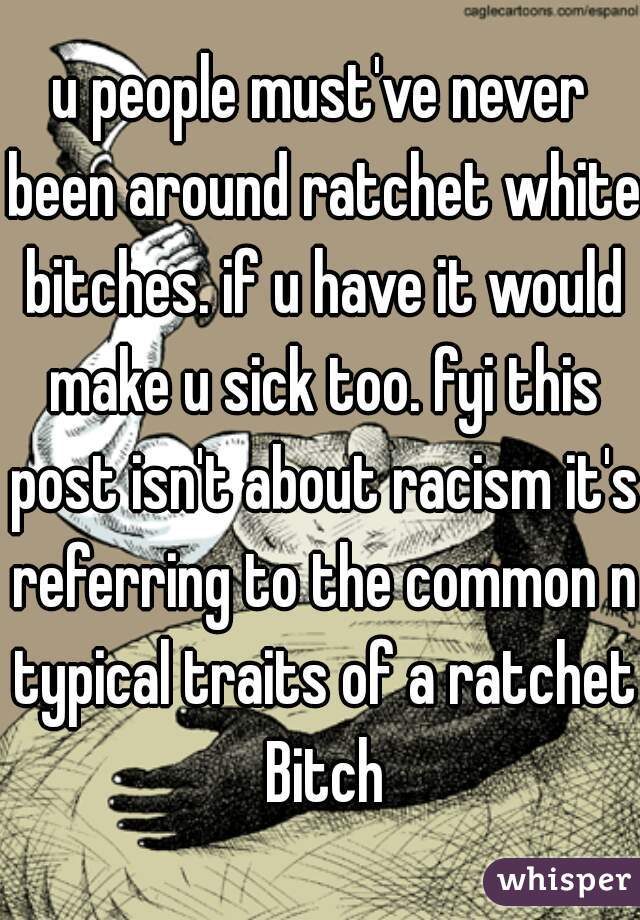 u people must've never been around ratchet white bitches. if u have it would make u sick too. fyi this post isn't about racism it's referring to the common n typical traits of a ratchet Bitch