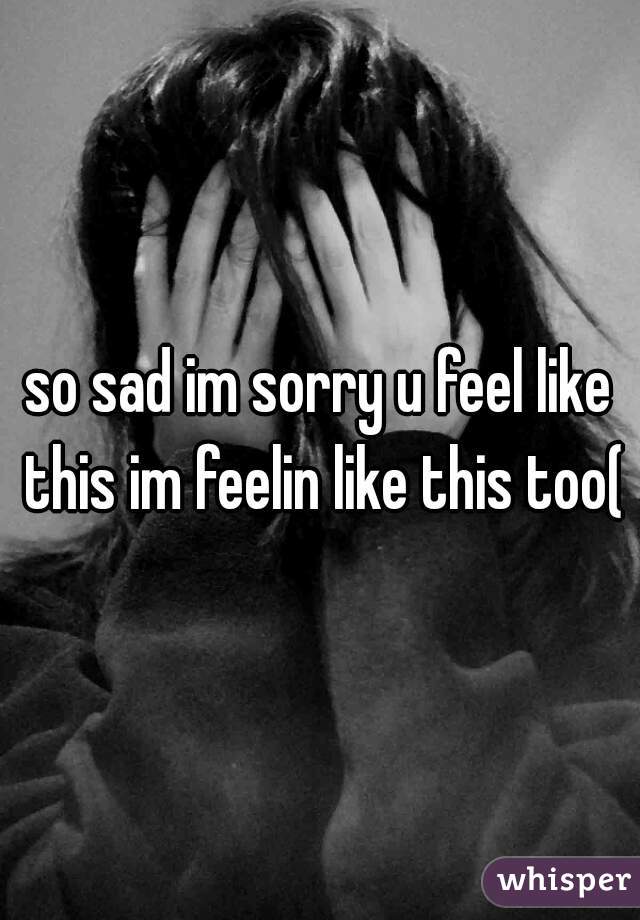 so sad im sorry u feel like this im feelin like this too(