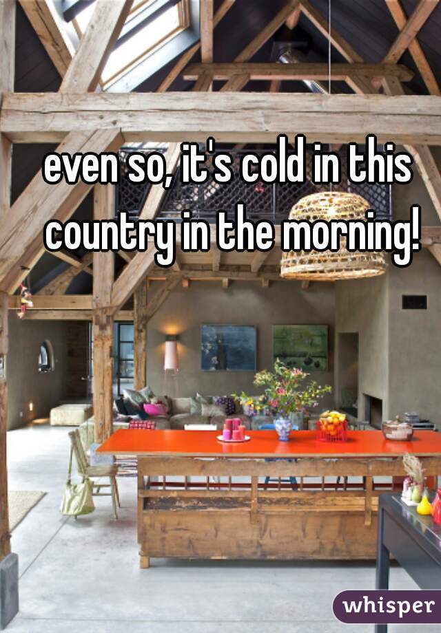 even so, it's cold in this country in the morning!