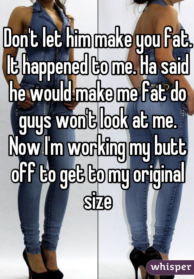 Don't let him make you fat. It happened to me. Ha said he would make me fat do guys won't look at me. Now I'm working my butt off to get to my original size