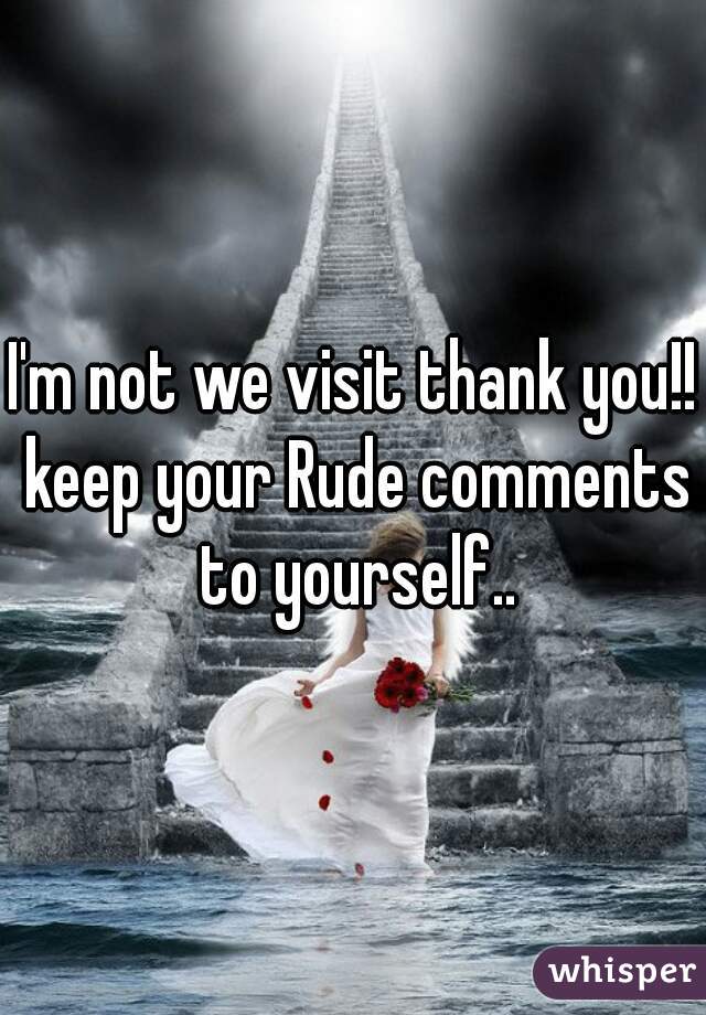 I'm not we visit thank you!! keep your Rude comments to yourself..