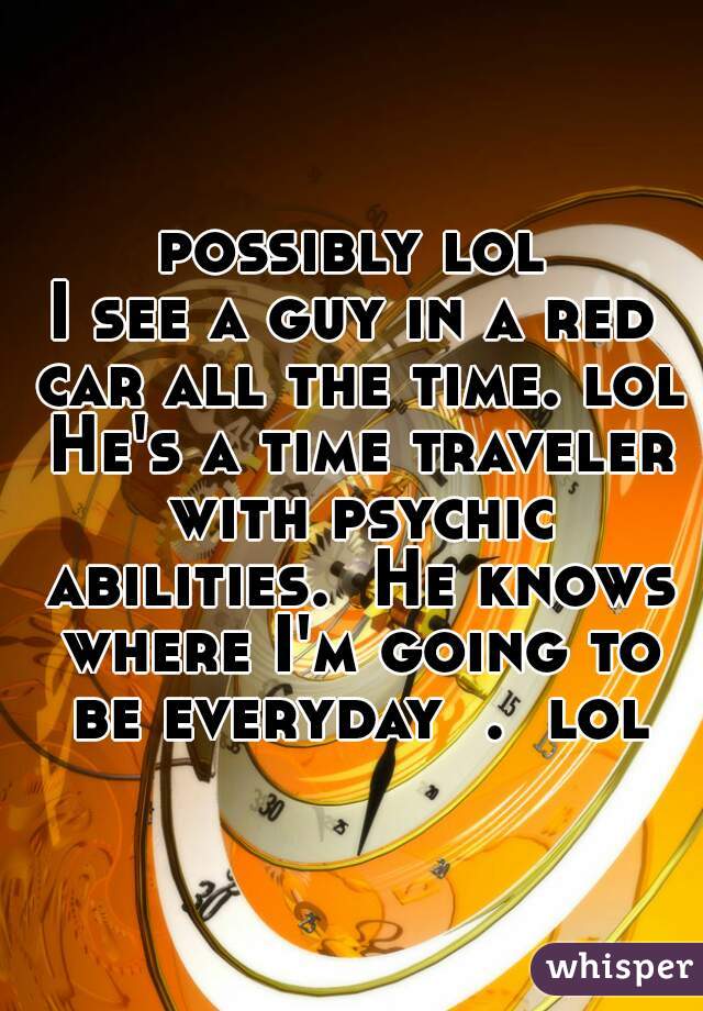 possibly lol
I see a guy in a red car all the time. lol He's a time traveler with psychic abilities.  He knows where I'm going to be everyday  .  lol