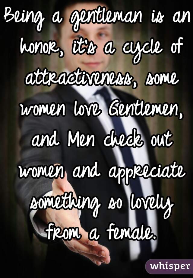 Being a gentleman is an honor, it's a cycle of attractiveness, some women love Gentlemen, and Men check out women and appreciate something so lovely from a female.