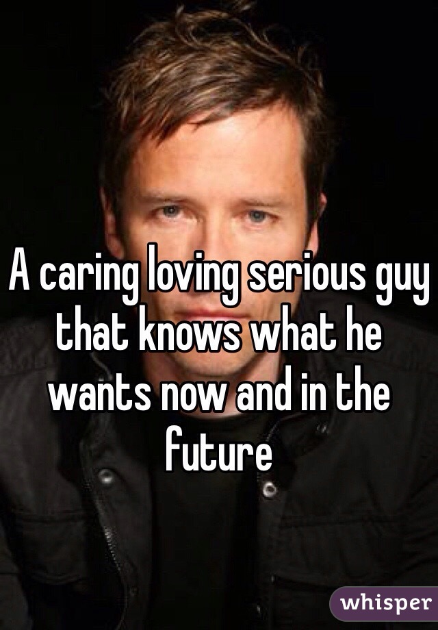 A caring loving serious guy that knows what he wants now and in the future 