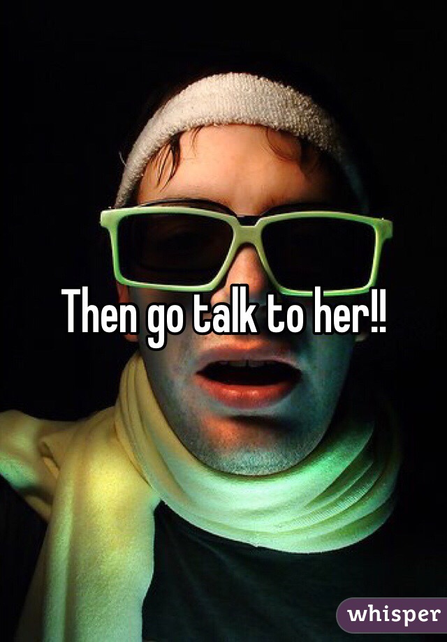 Then go talk to her!!
