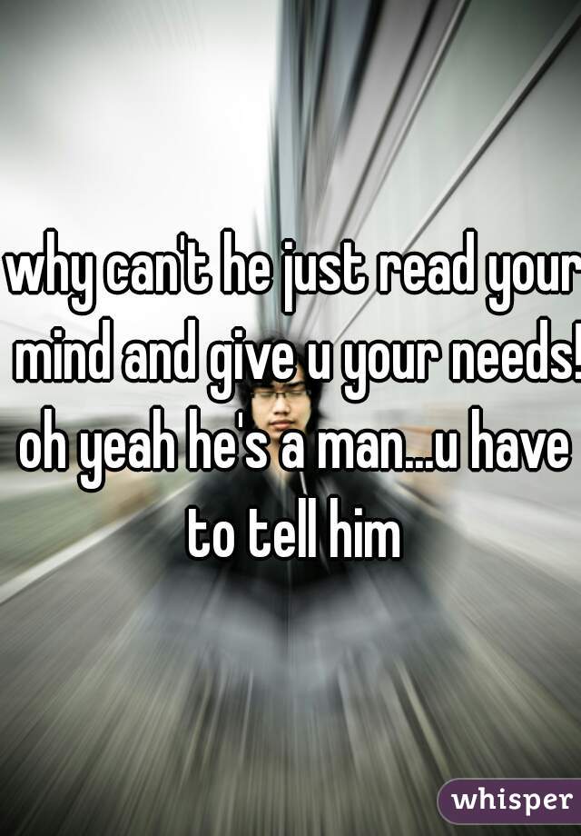 why can't he just read your mind and give u your needs!?

oh yeah he's a man...u have to tell him 
