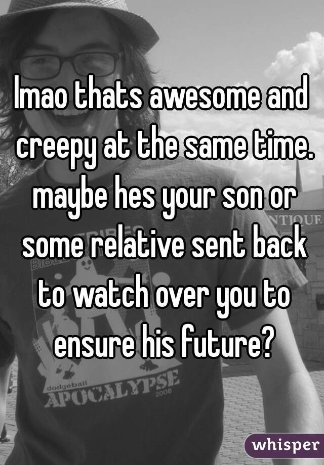 lmao thats awesome and creepy at the same time. maybe hes your son or some relative sent back to watch over you to ensure his future?