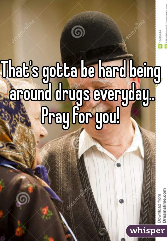 That's gotta be hard being around drugs everyday.. Pray for you! 