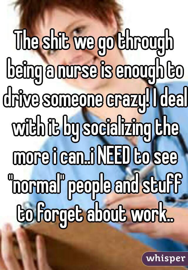 The shit we go through being a nurse is enough to drive someone crazy! I deal with it by socializing the more i can..i NEED to see "normal" people and stuff to forget about work..