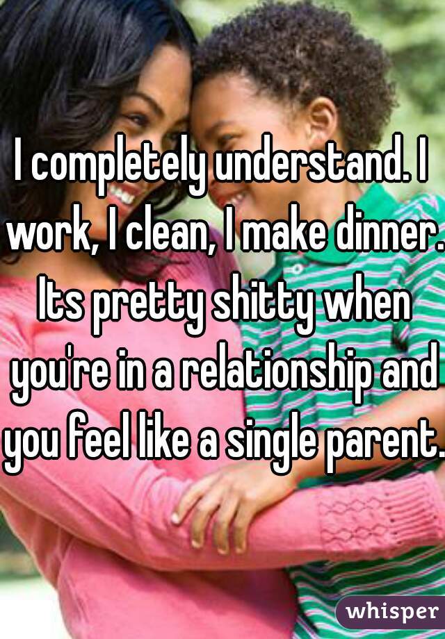 I completely understand. I work, I clean, I make dinner. Its pretty shitty when you're in a relationship and you feel like a single parent. 
