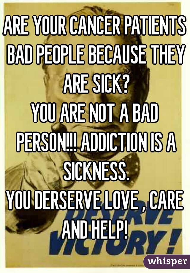 ARE YOUR CANCER PATIENTS BAD PEOPLE BECAUSE THEY ARE SICK?
YOU ARE NOT A BAD PERSON!!! ADDICTION IS A SICKNESS.
YOU DERSERVE LOVE , CARE AND HELP! 
