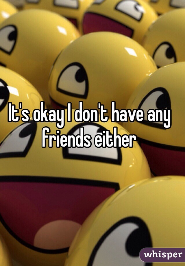 It's okay I don't have any friends either 