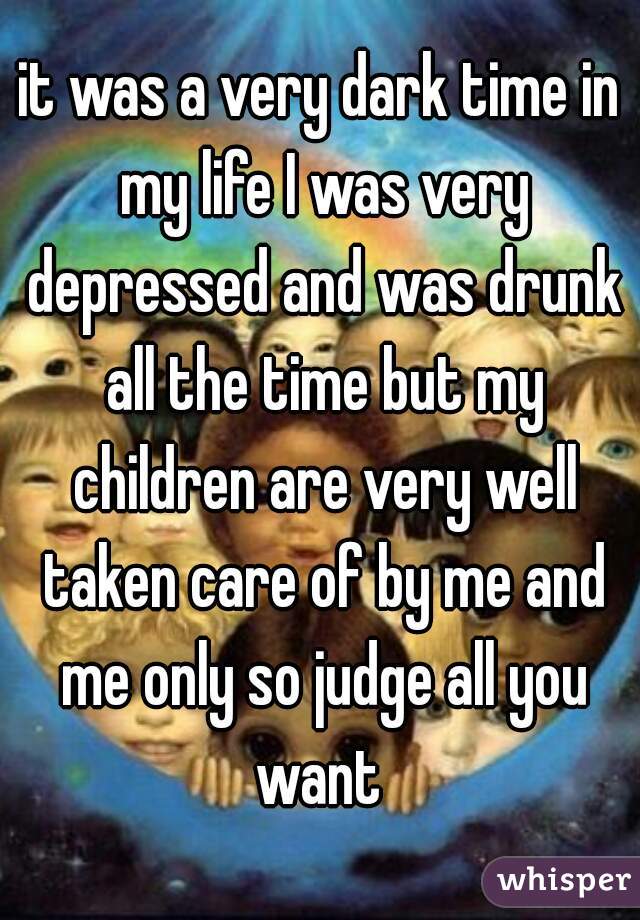 it was a very dark time in my life I was very depressed and was drunk all the time but my children are very well taken care of by me and me only so judge all you want 