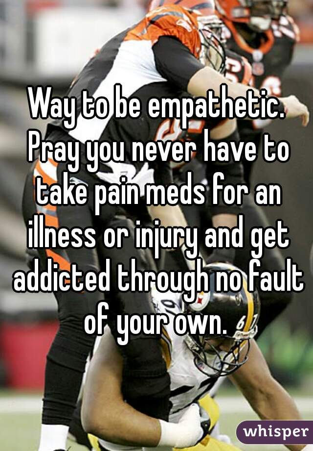Way to be empathetic. Pray you never have to take pain meds for an illness or injury and get addicted through no fault of your own. 