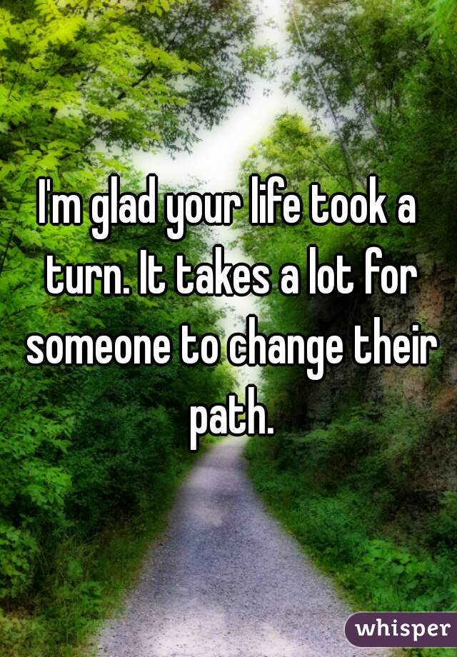 I'm glad your life took a turn. It takes a lot for someone to change their path.