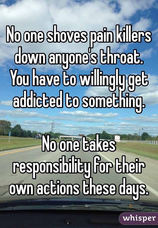 No one shoves pain killers down anyone's throat. 
You have to willingly get addicted to something. 

No one takes responsibility for their own actions these days. 