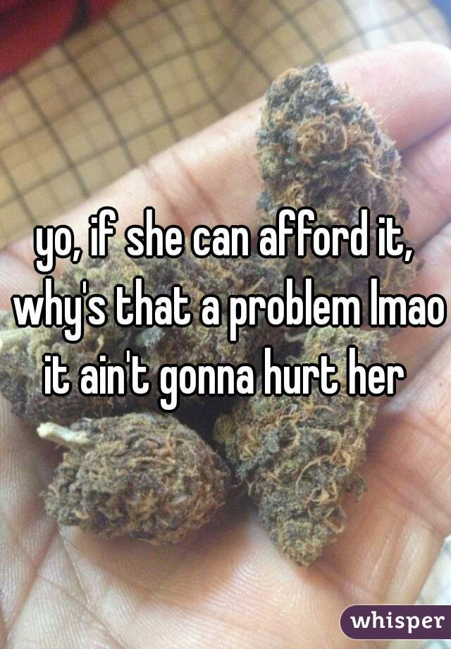yo, if she can afford it, why's that a problem lmao
it ain't gonna hurt her

