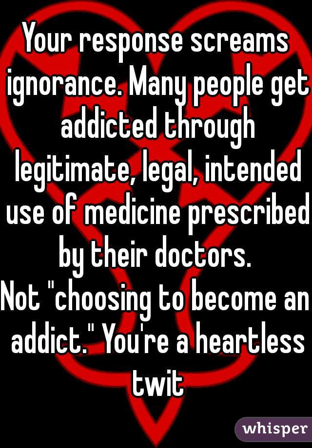 Your response screams ignorance. Many people get addicted through legitimate, legal, intended use of medicine prescribed by their doctors. 

Not "choosing to become an addict." You're a heartless twit