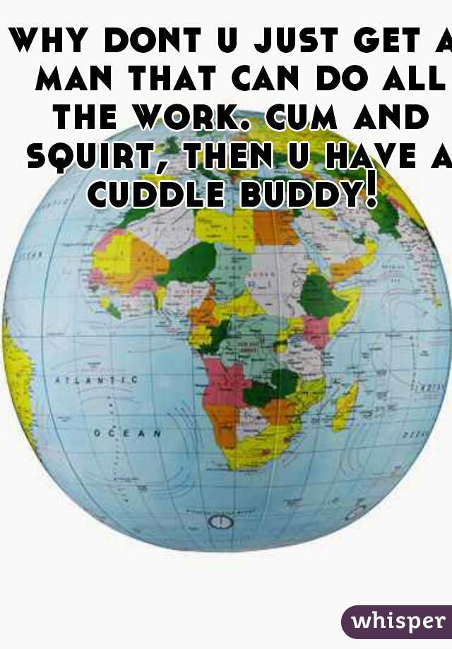 why dont u just get a man that can do all the work. cum and squirt, then u have a cuddle buddy! 