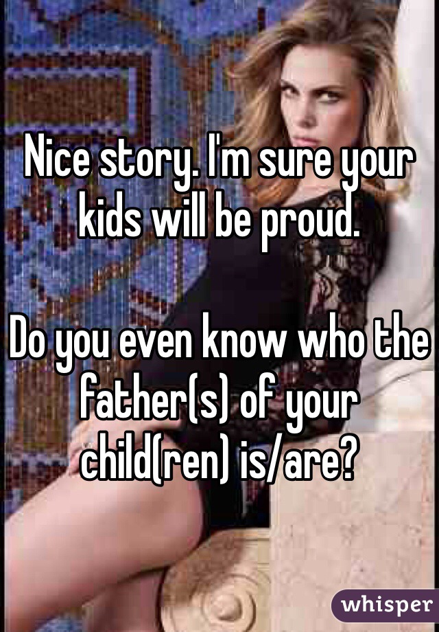 Nice story. I'm sure your kids will be proud. 

Do you even know who the father(s) of your child(ren) is/are?