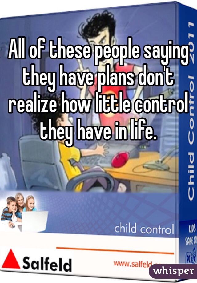 All of these people saying they have plans don't realize how little control they have in life. 